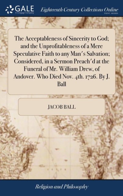 Acceptableness of Sincerity to God; and the Unprofitableness of a Mere Speculative Faith to any Man's Salvation; Considered, in a Sermon Preach'd at the Funeral of Mr. William Drew, of Andover. Who Died Nov. 4th. 1726. By J. Ball