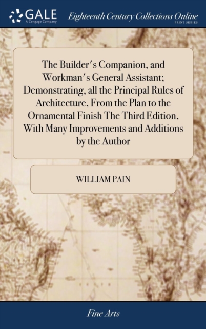 Builder's Companion, and Workman's General Assistant; Demonstrating, all the Principal Rules of Architecture, From the Plan to the Ornamental Finish The Third Edition, With Many Improvements and Additions by the Author