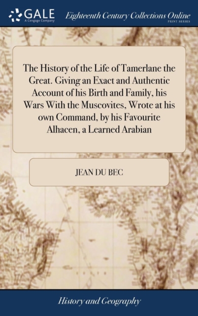 History of the Life of Tamerlane the Great. Giving an Exact and Authentic Account of His Birth and Family, His Wars with the Muscovites, Wrote at His Own Command, by His Favourite Alhacen, a Learned Arabian