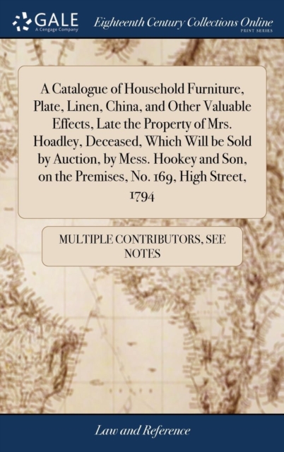 Catalogue of Household Furniture, Plate, Linen, China, and Other Valuable Effects, Late the Property of Mrs. Hoadley, Deceased, Which Will be Sold by Auction, by Mess. Hookey and Son, on the Premises, No. 169, High Street, 1794