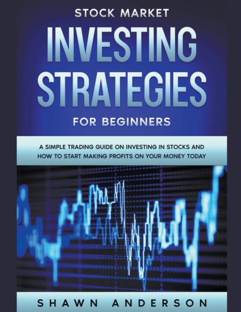 Stock Market Investing Strategies For Beginners A Simple Trading Guide On Investing In Stocks And How To Start Making Profits On Your Money Today