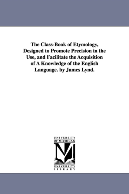 Class-Book of Etymology, Designed to Promote Precision in the Use, and Facilitate the Acquisition of A Knowledge of the English Language. by James Lynd.