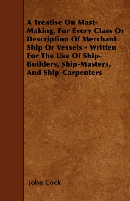 Treatise On Mast-Making, For Every Class Or Description Of Merchant Ship Or Vessels - Written For The Use Of Ship-Builders, Ship-Masters, And Ship-Carpenters