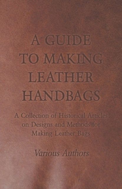 Guide to Making Leather Handbags - A Collection of Historical Articles on Designs and Methods for Making Leather Bags
