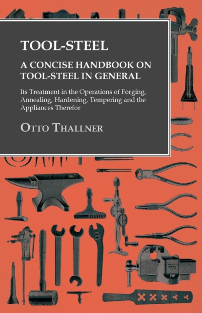 Tool-Steel - A Concise Handbook on Tool-Steel in General - Its Treatment in the Operations of Forging, Annealing, Hardening, Tempering and the Appliances Therefor