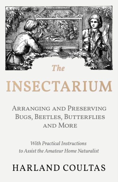 Insectarium - Collecting, Arranging and Preserving Bugs, Beetles, Butterflies and More - With Practical Instructions to Assist the Amateur Home Naturalist