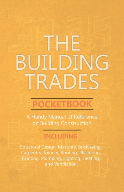 Building Trades Pocketbook - A Handy Manual of Reference on Building Construction - Including Structural Design, Masonry, Bricklaying, Carpentry, Joinery, Roofing, Plastering, Painting, Plumbing, Lighting, Heating, and Ventilation
