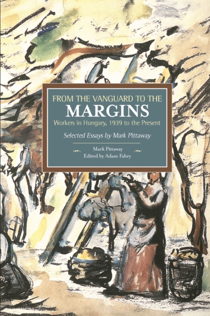 From The Vanguard To The Margins: Workers In Hungary, 1939 To The Present: Selected Essays By Mark Pittaway