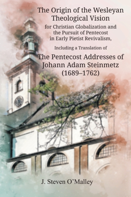 Origin of the Wesleyan Theological Vision for Christian Globalization and the Pursuit of Pentecost in Early Pietist Revivalism, Including a Translation of The Pentecost Addresses of Johann Adam Steinmetz (1689-1762)