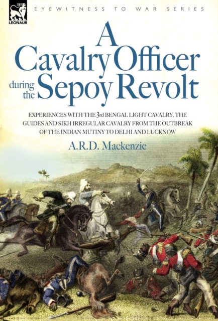 Cavalry Officer During the Sepoy Revolt - Experiences with the 3rd Bengal Light Cavalry, the Guides and Sikh Irregular Cavalry from the Outbreak O