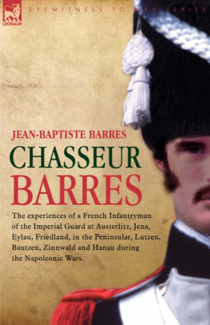 Chasseur Barres - The experiences of a French Infantryman of the Imperial Guard at Austerlitz, Jena, Eylau, Friedland, in the Peninsular, Lutzen, Bautzen, Zinnwald and Hanau during the Napoleonic Wars.