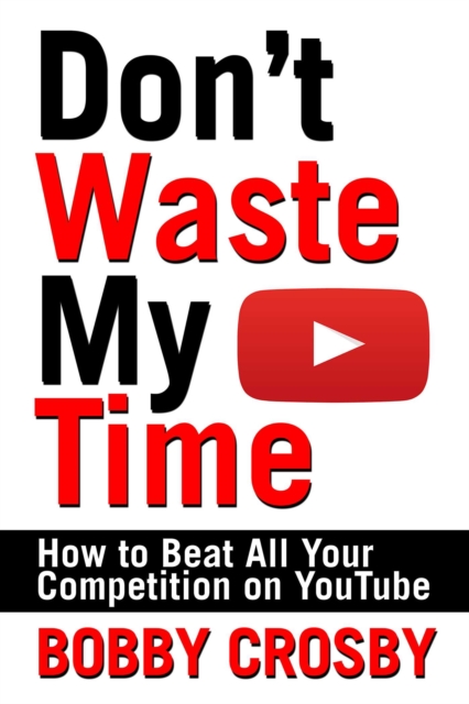 Don't Waste My Time: How To Beat All Your Competition On YouTube