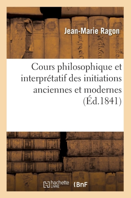 Cours Philosophique Et Interpretatif Des Initiations Anciennes Et Modernes (Ed.1841)