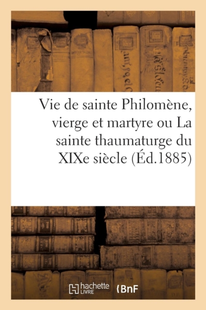 Vie de Sainte Philomene, Vierge Et Martyre Ou La Sainte Thaumaturge Du XIXe Siecle