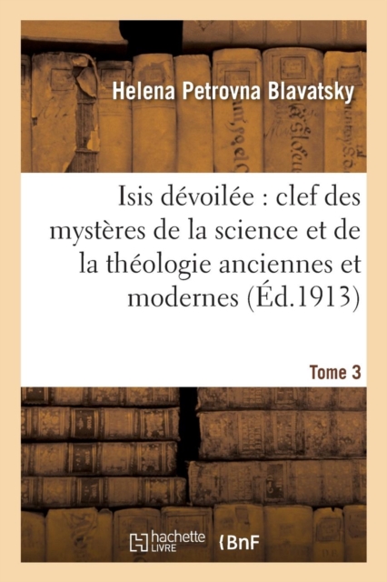 Isis Devoilee: Clef Des Mysteres de la Science Et de la Theologie Anciennes Et Modernes. T. 3