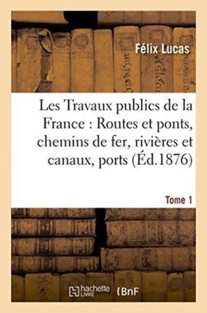 Les Travaux Publics de la France: Routes Et Ponts, Chemins de Fer, Rivieres Et Canaux, Tome1