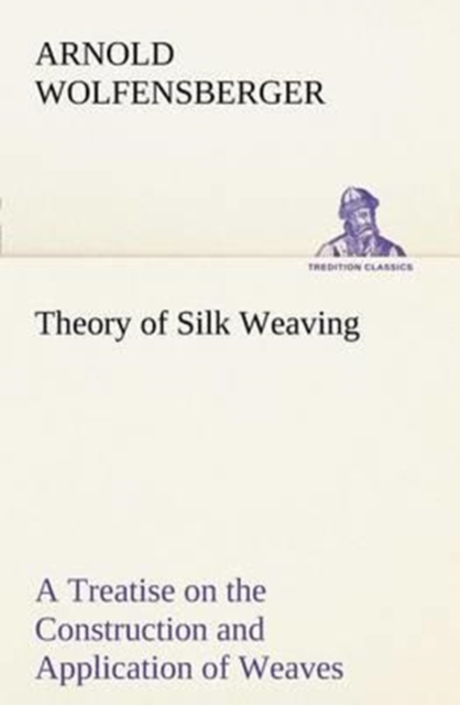 Theory of Silk Weaving A Treatise on the Construction and Application of Weaves, and the Decomposition and Calculation of Broad and Narrow, Plain, Novelty and Jacquard Silk Fabrics