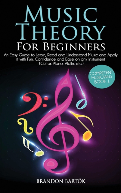 Music Theory for Beginners An Easy Guide To Learn, Read And Understand Music And Apply It With Fun, Confidence And Ease On Any Instrument (Guitar, Piano, Violin, Etc.) Competent Musicians Book 1