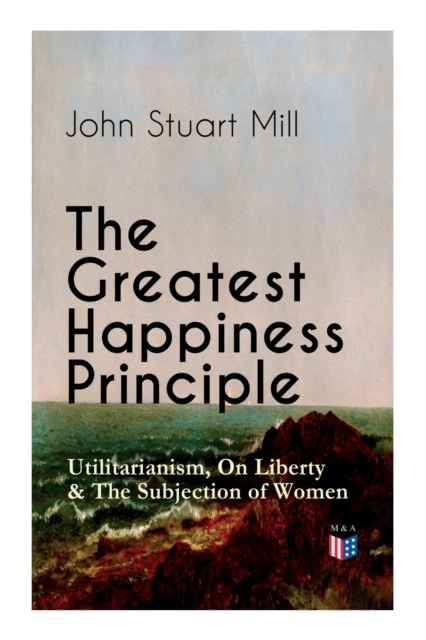 Greatest Happiness Principle - Utilitarianism, On Liberty & The Subjection of Women