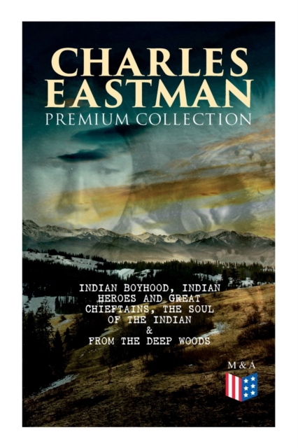 CHARLES EASTMAN Premium Collection: Indian Boyhood, Indian Heroes and Great Chieftains, The Soul of the Indian & From the Deep Woods to Civilization