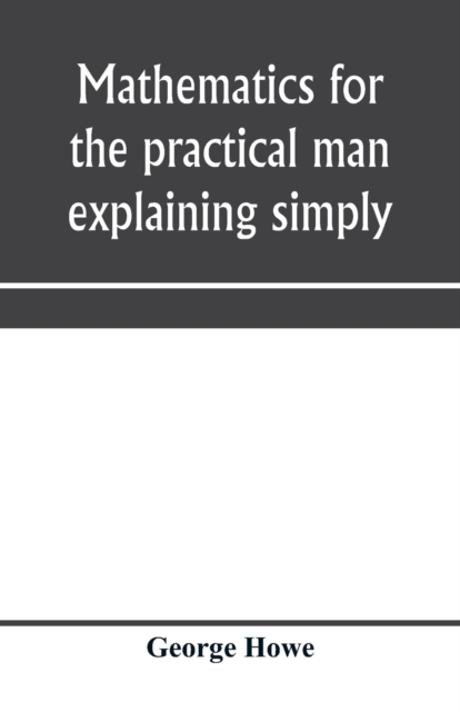 Mathematics for the practical man explaining simply and quickly all the elements of algebra, geometry, trigonometry, logarithms, coördinate geometry, calculus with Answers to Problems