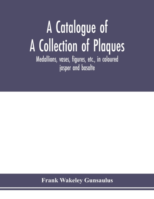 catalogue of a collection of plaques, medallions, vases, figures, etc., in coloured jasper and basalte, produced by Josiah Wedgwood, F.R .S., at Etruria, in the county of Stafford, England, 1760-1795