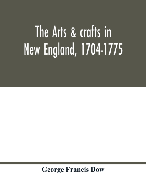 arts & crafts in New England, 1704-1775; gleanings from Boston newspapers relating to painting, engraving, silversmiths, pewterers, clockmakers, furniture, pottery, old houses, costume, trades and occupations, &c