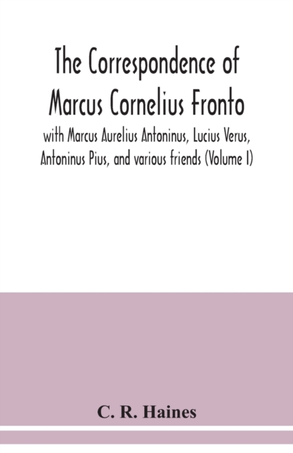 correspondence of Marcus Cornelius Fronto with Marcus Aurelius Antoninus, Lucius Verus, Antoninus Pius, and various friends (Volume I)