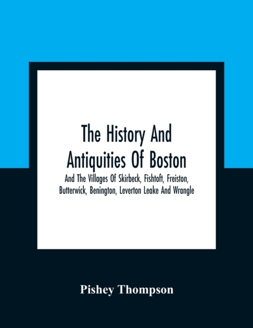 History And Antiquities Of Boston, And The Villages Of Skirbeck, Fishtoft, Freiston, Butterwick, Benington, Leverton Leake And Wrangle; Comprising The Hundred Of Skirbeck In The Country Of Lincoln