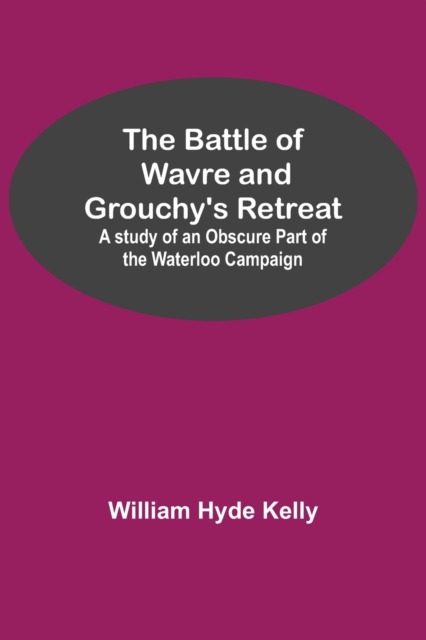 Battle of Wavre and Grouchy's Retreat; A study of an Obscure Part of the Waterloo Campaign