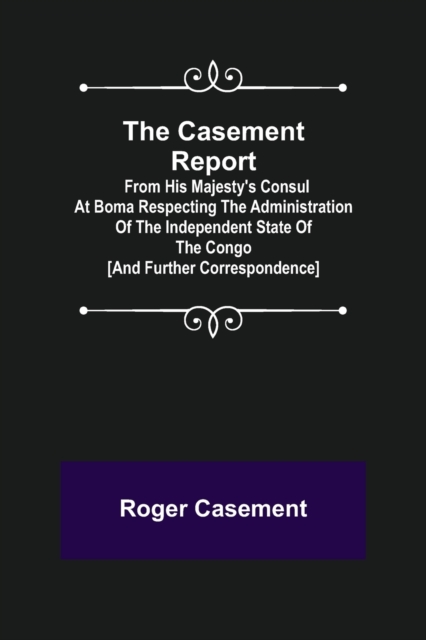 Casement Report; from His Majesty's Consul at Boma Respecting the Administration of the Independent State of the Congo [and Further Correspondence]