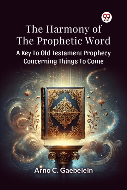 The Harmony Of The Prophetic Word A Key To Old Testament Prophecy Concerning Things To Come