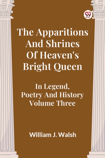 The Apparitions And Shrines Of Heaven's Bright Queen In Legend, Poetry And History Volume Three