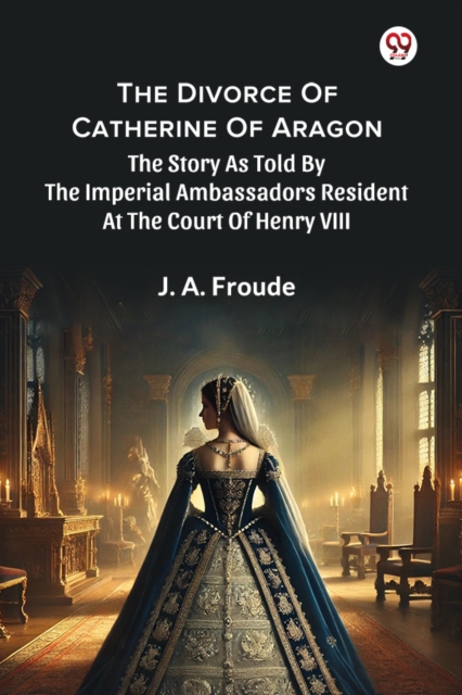 The Divorce Of Catherine Of Aragon The Story As Told By The Imperial Ambassadors Resident At The Court Of Henry VIII