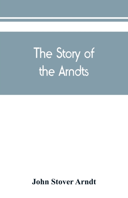 Story of the Arndts; the life, antecedents and descendants of Bernhard Arndt who emigrated to Pennsylvania in the Year 1731