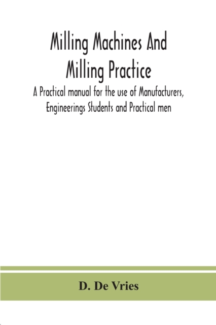 Milling machines and milling practice; A Practical manual for the use of Manufacturers, Engineerings Students and Practical men